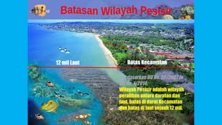 12 mil Laut Batas Kecamatan
Berdasarkan UU No. 27 /2007 jo
UU No. 1/2014:
Wilayah Pesisir adalah wilayah
peralihan antara daratan dan
laut, batas di darat Kecamatan
dan batas di laut sejauh 12 mil.
 