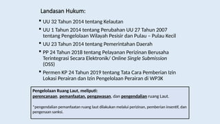 Landasan Hukum:
 UU 32 Tahun 2014 tentang Kelautan
 UU 1 Tahun 2014 tentang Perubahan UU 27 Tahun 2007
tentang Pengelolaan Wilayah Pesisir dan Pulau – Pulau Kecil
 UU 23 Tahun 2014 tentang Pemerintahan Daerah
 PP 24 Tahun 2018 tentang Pelayanan Perizinan Berusaha
Terintegrasi Secara Elektronik/ Online Single Submission
(OSS)
 Permen KP 24 Tahun 2019 tentang Tata Cara Pemberian Izin
Lokasi Perairan dan Izin Pengelolaan Perairan di WP3K
Pengelolaan Ruang Laut, meliputi:
perencanaan, pemanfaatan, pengawasan, dan pengendalian ruang Laut.
*pengendalian pemanfaatan ruang laut dilakukan melalui perizinan, pemberian insentif, dan
pengenaan sanksi.
 