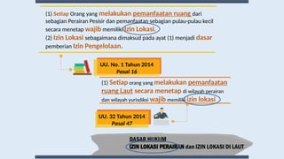 DASAR HUKUM
IZIN LOKASI PERAIRAN dan IZIN LOKASI DI LAUT
(1) Setiap orang yang melakukan pemanfaatan
ruang Laut secara menetap di wilayah perairan
dan wilayah yurisdiksi wajib memiliki izin lokasi
UU. 32 Tahun 2014
Pasal 47
(1) Setiap Orang yang melakukan pemanfaatan ruang dari
sebagian Perairan Pesisir dan pemanfaatan sebagian pulau-pulau kecil
secara menetap wajib memiliki Izin Lokasi.
(2) Izin Lokasi sebagaimana dimaksud pada ayat (1) menjadi dasar
pemberian Izin Pengelolaan.
UU. No. 1 Tahun 2014
Pasal 16
 