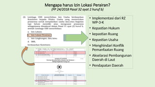 Mengapa harus Izin Lokasi Perairan?
(PP 24/2018 Pasal 32 ayat 2 huruf b)
• Implementasi dari RZ
WP-3-K
• Kepastian Hukum
• kepastian Ruang
• Kepastian Usaha
• Menghindari Konflik
Pemanfaatan Ruang
• Akselarasi Pembangunan
Daerah di Laut
• Pendapatan Daerah
Lampiran PP 24/2018:
Perizinan Berusaha Sektor Kelautan dan Perikanan –
Bidang Pengelolaan Ruang Laut
 