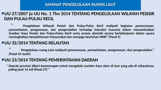 AMANAT PENGELOLAAN RUANG LAUT
•UU 27/2007 jo UU No. 1 Thn 2014 TENTANG PENGELOLAAN WILAYAH PESISIR
DAN PULAU-PULAU KECIL
“ Pengelolaan Wilayah Pesisir dan Pulau-Pulau Kecil meliputi kegiatan perencanaan,
pemanfaatan, pengawasan, dan pengendalian terhadap interaksi manusia dalam memanfaatkan
Sumber Daya Pesisir dan Pulau-Pulau Kecil serta proses alamiah secara berkelanjutan dalam upaya
meningkatkan kesejahteraan Masyarakat dan menjaga keutuhan NKRI” (Pasal 5)
•UU 32/2014 TENTANG KELAUTAN
“ Pengelolaan ruang Laut meliputi perencanaan, pemanfaatan, pengawasan, dan pengendalian.”
(Pasal 42 ayat2)
•UU 23/2014 TENTANG PEMERINTAHAN DAERAH
“ Daerah provinsi diberi kewenangan untuk mengelola sumber daya alam di laut yang ada di wilayahnya,
paling jauh 12 mil (Pasal 27) “
 