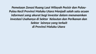 Pemetaan Zonasi Ruang Laut Wilayah Pesisir dan Pulau-
Pulau Kecil Provinsi Maluku Utara Menjadi salah satu acuan
informasi yang akurat bagi investor dalam menanamkan
investasi Usahanya di Sektor Kelautan dan Perikanan dan
Sektor lainnya yang terkait
di Provinsi Maluku Utara
 