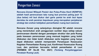 Pengertian Zonasi
Rencana Zonasi Wilayah Pesisir dan Pulau-Pulau Kecil (RZWP3K)
adalah hasil perencanaan tata ruang laut provinsi paling jauh 12
(dua belas) mil laut diukur dari garis pantai ke arah laut lepas
dan/atau ke arah perairan kepulauan yang merupakan penjabaran
strategi dan arahan kebijakan pemanfaatan ruang laut nasional.
Rencana Zonasi yang selanjutnya disingkat RZ adalah rencana
yang menentukan arah penggunaan sumber daya setiap satuan
perencanaan disertai dengan penetapan struktur dan pola Ruang
pada kawasan perencanaan yang memuat kegiatan yang boleh
dilakukan dan tidak boleh dilakukan serta kegiatan yang hanya
dapat dilakukan setelah memperoleh Persetujuan Kesesuaian
Kegiatan Pemanfaatan Ruang Laut, Konfirmasi Kesesuaian Ruang
Laut, dan perizinan berusaha terkait pemanfaatan di Laut
(PERMEN KP No.28 Thn 2021) (Tentang Penyelenggaraan
Penataan Ruang Laut).
6
 
