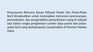 Penyusunan Rencana Zonasi Wilayah Pesisir dan Pulau-Pulau
Kecil dimaksudkan untuk menyiapkan instrumen perencanaan,
pemanfaatan, dan pengendalian pemanfaatan ruang di wilayah
laut dalam rangka pengelolaan sumber daya pesisir dan pulau-
pulau kecil yang berkelanjutan (sustainable) di Provinsi Maluku
Utara
 