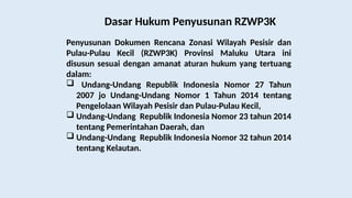 Dasar Hukum Penyusunan RZWP3K
Penyusunan Dokumen Rencana Zonasi Wilayah Pesisir dan
Pulau-Pulau Kecil (RZWP3K) Provinsi Maluku Utara ini
disusun sesuai dengan amanat aturan hukum yang tertuang
dalam:
 Undang-Undang Republik Indonesia Nomor 27 Tahun
2007 jo Undang-Undang Nomor 1 Tahun 2014 tentang
Pengelolaan Wilayah Pesisir dan Pulau-Pulau Kecil,
 Undang-Undang Republik Indonesia Nomor 23 tahun 2014
tentang Pemerintahan Daerah, dan
 Undang-Undang Republik Indonesia Nomor 32 tahun 2014
tentang Kelautan.
 