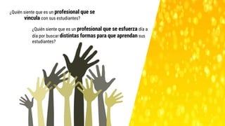 ¿Quién siente que es un profesional que se
vincula con sus estudiantes?
¿Quién siente que es un profesional que se esfuerza día a
día por buscar distintas formas para que aprendan sus
estudiantes?
 