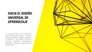 HACIA EL DISEÑO
UNIVERSAL DE
APRENDIZAJE
Un enfoque basado en la investigación
para el diseño del currículo - es decir,
objetivos educativos, métodos, materiales
y evaluación – que permite a todas las
personas desarrollar conocimientos,
habilidades, motivación e implicación con
el aprendizaje.
 