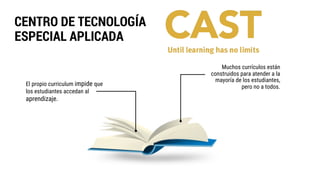 CENTRO DE TECNOLOGÍA
ESPECIAL APLICADA
Muchos currículos están
construidos para atender a la
mayoría de los estudiantes,
pero no a todos.El propio curriculum impide que
los estudiantes accedan al
aprendizaje.
 
