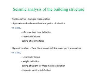 Seismic analysis of the building structure
•Static analysis – Lumped mass analysis
• Approximate fundamental natural period of vibration
•In staad,
-reference load type definition
- seismic definition
-calling of seismic force
•Dynamic analysis – Time history analysis/ Response spectrum analysis
•In staad,
- seismic definition
- weight definition
-calling of weight for mass matrix calculation
-response spectrum definition
 