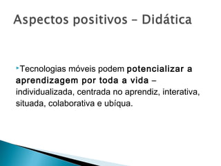 Tecnologias  móveis podem potencializar a
aprendizagem por toda a vida –
individualizada, centrada no aprendiz, interativa,
situada, colaborativa e ubíqua.
 