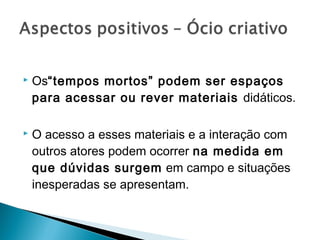    Os“tempos mortos” podem ser espaços
    para acessar ou rever materiais didáticos.

   O acesso a esses materiais e a interação com
    outros atores podem ocorrer na medida em
    que dúvidas surgem em campo e situações
    inesperadas se apresentam.
 