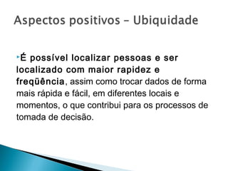 É possível localizar pessoas e ser
localizado com maior rapidez e
freqüência, assim como trocar dados de forma
mais rápida e fácil, em diferentes locais e
momentos, o que contribui para os processos de
tomada de decisão.
 