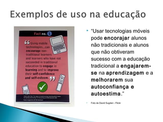    “Usar tecnologias móveis
    pode encorajar alunos
    não tradicionais e alunos
    que não obtiveram
    sucesso com a educação
    tradicional a engajarem-
    se na aprendizagem e a
    melhorarem sua
    autoconfiança e
    autoestima.”
   Foto de David Sugden - Flickr
 