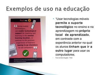    “Usar tecnologias móveis
    permite o suporte
    tecnológico no ensino e na
    aprendizagem no próprio
    local de aprendizado ,
    em contraste com a
    experiência anterior na qual
    os alunos tinham que ir a
    outro lugar para usar os
    computadores.
   Foto de David Sugden - Flickr
 