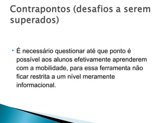    É necessário questionar até que ponto é
    possível aos alunos efetivamente aprenderem
    com a mobilidade, para essa ferramenta não
    ficar restrita a um nível meramente
    informacional.
 