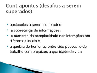  obstáculos a serem superados:
 a sobrecarga de informações;

 o aumento da complexidade nas interações em

  diferentes locais e
 a quebra de fronteiras entre vida pessoal e de

  trabalho com prejuízos à qualidade de vida.
 