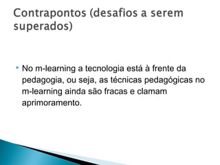    No m-learning a tecnologia está à frente da
    pedagogia, ou seja, as técnicas pedagógicas no
    m-learning ainda são fracas e clamam
    aprimoramento.
 