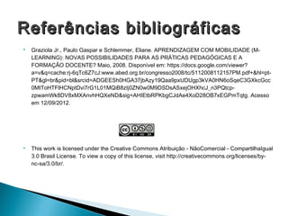 Referências bibliográficas
   Graziola Jr., Paulo Gaspar e Schlemmer, Eliane. APRENDIZAGEM COM MOBILIDADE (M-
    LEARNING): NOVAS POSSIBILIDADES PARA AS PRÁTICAS PEDAGÓGICAS E A
    FORMAÇÃO DOCENTE? Maio, 2008. Disponível em: https://docs.google.com/viewer?
    a=v&q=cache:rj-6qTc6Z7cJ:www.abed.org.br/congresso2008/tc/5112008112157PM.pdf+&hl=pt-
    PT&gl=br&pid=bl&srcid=ADGEESh0HGA37jbAzy19Qaa9pxUDUgp3kVA0HN6oSqeC3GXkcGcc
    0MtToHTFlHCNptDvi7rG1L01MQiB8zIj0ZN0w0M9DSDsASxejOHXhcJ_n3PQtcp-
    zpwamWk8DV8xMXAnvhHQXeND&sig=AHIEtbRPKbgCJdAe4XoD28OB7xEGPmTqtg. Acesso
    em 12/09/2012.




   This work is licensed under the Creative Commons Atribuição - NãoComercial - CompartilhaIgual
    3.0 Brasil License. To view a copy of this license, visit http://creativecommons.org/licenses/by-
    nc-sa/3.0/br/.
 