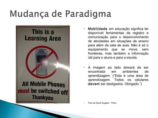    Mobilidade em educação significa ter
    disponível ferramentas de registro e
    comunicação para o desenvolvimento
    de atividades em situações de ensino
    para além da sala de aula. Não é só o
    equipamento que se move, sem
    fronteiras, mas também a informação
    útil para o aluno e para a escola.

   A imagem ao lado deixará de ser
    encontrada   em     ambientes     de
    aprendizagem. (“Esta é uma área de
    aprendizagem. Todos os celulares
    devem ser desligados. Obrigado.”)




   Foto de David Sugden - Flickr
 