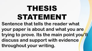 THESIS
STATEMENT
Sentence that tells the reader what
your paper is about and what you are
trying to prove. Its the main point you’ll
discuss and support with evidence
throughout your writing.
