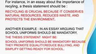 For instance, in an essay about the importance of
recyling, a thesis statement should be :
RECYCLING IS CRUCIAL BECAUSE IT CONSERVES
NATURAL RESOURCES, REDUCES WASTE, AND
PROTECTS THE ENVIRONMENT.
ANOTHER EXAMPLE : IN AN ESSAY ARGUING THAT
SCHOOL UNIFORMS SHOULD BE MANDATORY,
THE THESIS STATEMENT MIGHT BE:
SCHOOL UNIFORMS SHOULD BE MANDATORY BECAUSE
THEY PROMOTE EQUALITY,REDUCE BULLYING, AND
SIMPLIFY GETTING READY FOR SCHOOL.
