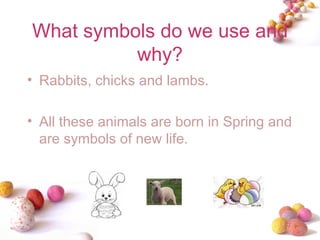 What symbols do we use and why? Rabbits, chicks and lambs. All these animals are born in Spring and are symbols of new life. 