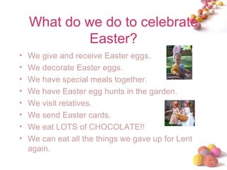 What do we do to celebrate Easter? We give and receive Easter eggs. We decorate Easter eggs. We have special meals together. We have Easter egg hunts in the garden.  We visit relatives. We send Easter cards. We eat LOTS of CHOCOLATE!! We can eat all the things we gave up for Lent again. 