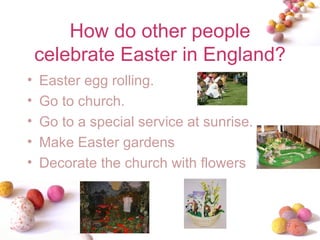 How do other people celebrate Easter in England? Easter egg rolling. Go to church.  Go to a special service at sunrise. Make Easter gardens Decorate the church with flowers 