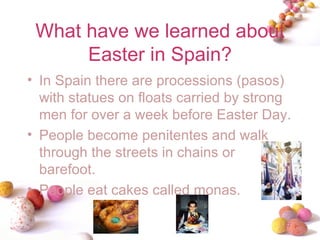 What have we learned about Easter in Spain? In Spain there are processions (pasos) with statues on floats carried by strong men for over a week before Easter Day. People become penitentes and walk through the streets in chains or barefoot. People eat cakes called monas. 