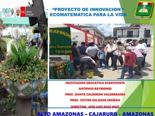 • “PROYECTO DE INNOVACION “
ECOMATEMATICA PARA LA VIDA
INSTITUCION EDUCATIVA ECOEFICENTE
ANTONIO RAYMONDI
PROF. DANTE CALDERON VALDERRAMA
PROF. VICTOR SALAZAR INOÑAN
DIRECTOR. JOSE LUIZ DIAZ RUIZ
ALTO AMAZONAS – CAJARURO - AMAZONAS
 