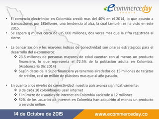 • El comercio electrónico en Colombia creció mas del 40% en el 2014, lo que apunto a
transacciones por $8billones, una tendencia al alza, la cual también se ha visto en este
2015.
• Se espera q mueva cerca de us5.000 millones, dos veces mas que la cifra registrada al
cierre.
• La bancarización y los mayores índices de conectividad son pilares estratégicos para el
desarrollo del e-commerce:
 23.5 millones de personas mayores de edad cuentan con al menos un producto
financiero, lo que representa el 72.5% de la población adulta en Colombia.
(Asobancaria Dic 2014)
 Según datos de la Superfinanciera ya tenemos alrededor de 15 millones de tarjetas
de crédito, casi un millón de plásticos mas que al año pasado.
• En cuanto a los niveles de conectividad nuestro país avanza significativamente:
 8 de cada 10 colombianos usan internet
 El número de usuarios de internet en Colombia asciende a 12 millones
 52% de los usuarios de internet en Colombia han adquirido al menos un producto
o servicio online.
 