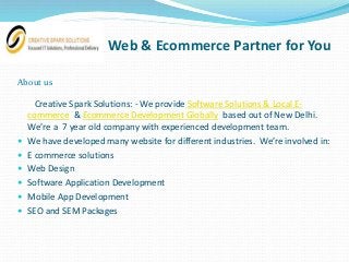 Web & Ecommerce Partner for You
About us
Creative Spark Solutions: - We provide Software Solutions & Local E-
commerce & Ecommerce Development Globally based out of New Delhi.
We’re a 7 year old company with experienced development team.
 We have developed many website for different industries. We’re involved in:
 E commerce solutions
 Web Design
 Software Application Development
 Mobile App Development
 SEO and SEM Packages
 