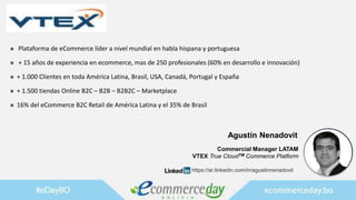 » Plataforma de eCommerce líder a nivel mundial en habla hispana y portuguesa
» + 15 años de experiencia en ecommerce, mas de 250 profesionales (60% en desarrollo e innovación)
» + 1.000 Clientes en toda América Latina, Brasil, USA, Canadá, Portugal y España
» + 1.500 tiendas Online B2C – B2B – B2B2C – Marketplace
» 16% del eCommerce B2C Retail de América Latina y el 35% de Brasil
Agustín Nenadovit
Commercial Manager LATAM
VTEX True CloudTM Commerce Platform
https://ar.linkedin.com/in/agustinnenadovit
 