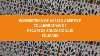 ECOSSISTEMA DE ACESSO ABERTO E
COLABORATIVO DE
RECURSOS EDUCACIONAIS
- EDUCARE -
 