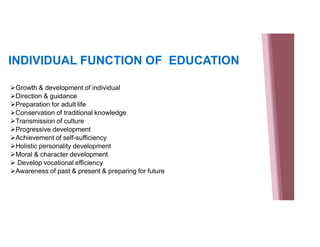 INDIVIDUAL FUNCTION OF EDUCATION
Growth & development of individual
Direction & guidance
Preparation for adult life
Conservation of traditional knowledge
Transmission of culture
Progressive development
Achievement of self-sufficiency
Holistic personality development
Moral & character development
 Develop vocational efficiency
Awareness of past & present & preparing for future
 