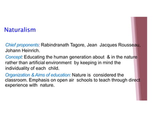 Naturalism
Chief proponents: Rabindranath Tagore, Jean Jacques Rousseau,
Johann Heinrich.
Concept: Educating the human generation about & in the nature
rather than artificial environment by keeping in mind the
individuality of each child.
Organization & Aims of education: Nature is considered the
classroom. Emphasis on open air schools to teach through direct
experience with nature.
 