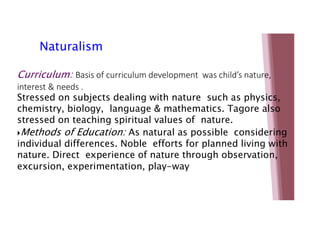 Natu Naturalism ism
Curriculum: Basis of curriculum development was child’s nature,
interest & needs .
Stressed on subjects dealing with nature such as physics,
chemistry, biology, language & mathematics. Tagore also
stressed on teaching spiritual values of nature.
Methods of Education: As natural as possible considering
individual differences. Noble efforts for planned living with
nature. Direct experience of nature through observation,
excursion, experimentation, play-way
 