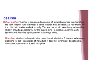 Idealism
Role of teacher: Teacher is considered as centre of education where pupil catches
fire from teacher who is himself a flame teacher must be ideal & a role model for
the child both intellectually & morally. The teacher should exercise great creative
skills in providing opportunity for the pupil’s mind to discover, analyze, unify,
synthesize & creative application of knowledge to life.
Discipline: Idealism believes in interconnection of discipline & interest. Advocates
discipline for self- realization of individual. It does not favor rigid discipline but
advocates spontaneous & self discipline.
 
