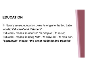 EDUCATION
In literary sense, education owes its origin to the two Latin
words: ‘Educare’ and ‘Educere’.
‘Educare’- means ‘to nourish’, ‘to bring up’, ‘to raise’;
‘Educere’- means ‘to bring forth’, ‘to draw out’, ‘to lead out’.
‘Educatum’- means- ‘the act of teaching and training’.
 