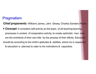 Pragmatism
Chief proponents: Williams James, John Dewey, Charles Sanders Pierce
 Concept: It considers self-activity as the basis of all teaching-learning
processes in context of cooperative activity; to create optimistic men, who
are the architects of their own fate by the process of their efforts. Education
should be according to the child’s aptitudes & abilities; where he is respected
& education is planned to cater to his inclinations & capacities.
 