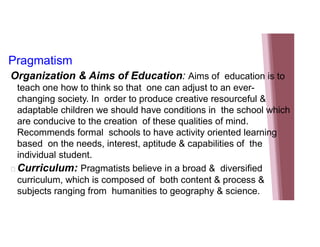 Pragmatism
Organization & Aims of Education: Aims of education is to
teach one how to think so that one can adjust to an ever-
changing society. In order to produce creative resourceful &
adaptable children we should have conditions in the school which
are conducive to the creation of these qualities of mind.
Recommends formal schools to have activity oriented learning
based on the needs, interest, aptitude & capabilities of the
individual student.
 Curriculum: Pragmatists believe in a broad & diversified
curriculum, which is composed of both content & process &
subjects ranging from humanities to geography & science.
 