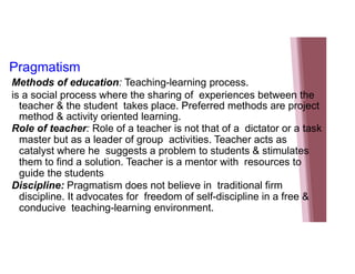 Pragmatism
Methods of education: Teaching-learning process.
is a social process where the sharing of experiences between the
teacher & the student takes place. Preferred methods are project
method & activity oriented learning.
Role of teacher: Role of a teacher is not that of a dictator or a task
master but as a leader of group activities. Teacher acts as
catalyst where he suggests a problem to students & stimulates
them to find a solution. Teacher is a mentor with resources to
guide the students
Discipline: Pragmatism does not believe in traditional firm
discipline. It advocates for freedom of self-discipline in a free &
conducive teaching-learning environment.
 