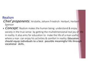 Realism
Chief proponents: Aristotle, Johann Friedrich Herbart, Herbert
Spencer
 Concept: Realism makes the human being understand & enjoy
society in the true sense by getting the multidimensional real joy of life
in reality. It also aims for education to make the life of a man useful;
where a man can enjoy his activities & comfort in reality. Education
should equip individuals to a best possible meaningful life through
vocational skills.
 