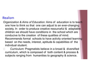Realism
Organization & Aims of Education: Aims of education is to teach
one how to think so that one can adjust to an ever-changing
society. In order to produce creative resourceful & adaptable
children we should have conditions in the school which are
conducive to the creation of these qualities of mind.
Recommends formal schools to have activity oriented learning
based on the needs, interest, aptitude & capabilities of the
individual student.
 Curriculum: Pragmatists believe in a broad & diversified
curriculum, which is composed of both content & process &
subjects ranging from humanities to geography & science.
 