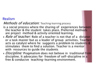 Realism
Methods of education: Teaching-learning process
is a social process where the sharing of experiences between
the teacher & the student takes place. Preferred methods
are project method & activity oriented learning.
 Role of teacher: Role of a teacher is not that of a dictator
or a task master but as a leader of group activities. Teacher
acts as catalyst where he suggests a problem to students &
stimulates them to find a solution. Teacher is a mentor
with resources to guide the students
 Discipline: Pragmatism does not believe in traditional firm
discipline. It advocates for freedom of self-discipline in a
free & conducive teaching-learning environment.
 