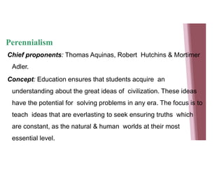Perennialism
Chief proponents: Thomas Aquinas, Robert Hutchins & Mortimer
Adler.
Concept: Education ensures that students acquire an
understanding about the great ideas of civilization. These ideas
have the potential for solving problems in any era. The focus is to
teach ideas that are everlasting to seek ensuring truths which
are constant, as the natural & human worlds at their most
essential level.
 