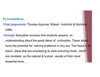 Perennialism
Chief proponents: Thomas Aquinas, Robert Hutchins & Mortimer
Adler.
Concept: Education ensures that students acquire an
understanding about the great ideas of civilization. These ideas
have the potential for solving problems in any era. The focus is to
teach ideas that are everlasting to seek ensuring truths which
are constant, as the natural & human worlds at their most
essential level.
 