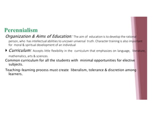 Perennialism
Organization & Aims of Education: The aim of education is to develop the rational
person, who has intellectual abilities to uncover universal truth. Character training is also important
for moral & spiritual development of an individual
 Curriculum: Accepts little flexibility in the curriculum that emphasizes on language, literature,
mathematics, arts & sciences.
Common curriculum for all the students with minimal opportunities for elective
subjects.
Teaching-learning process must create liberalism, tolerance & discretion among
learners.
 
