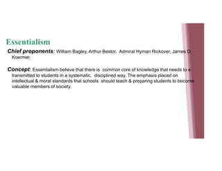 Essentialism
Chief proponents: William Bagley, Arthur Bestor, Admiral Hyman Rickover, James D.
Koermer.
Concept: Essentialism believe that there is common core of knowledge that needs to e
transmitted to students in a systematic, disciplined way. The emphasis placed on
intellectual & moral standards that schools should teach & preparing students to become
valuable members of society.
 