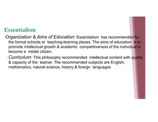 Essentialism
Organization & Aims of Education: Essentialism has recommended for
the formal schools or teaching-learning places. The aims of education is to
promote intellectual growth & academic competitiveness of the individual to
become a model citizen.
Curriculum: This philosophy recommended intellectual content with quality
& capacity of the learner. The recommended subjects are English,
mathematics, natural science, history & foreign languages
 